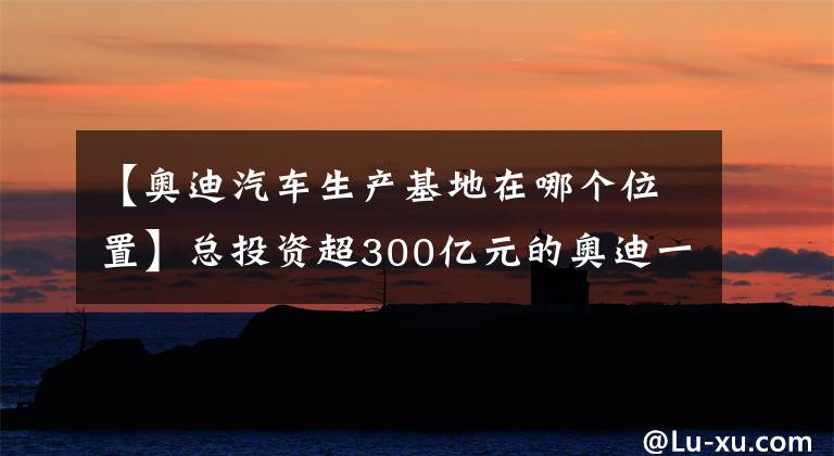 【奧迪汽車生產(chǎn)基地在哪個(gè)位置】總投資超300億元的奧迪一汽新能源汽車項(xiàng)目開工