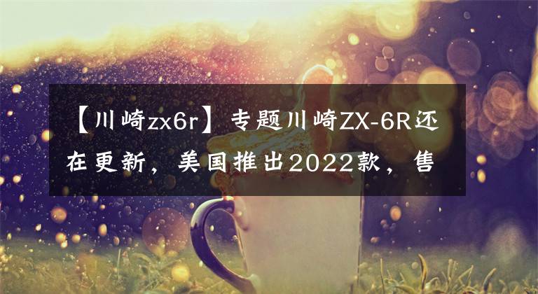 【川崎zx6r】專(zhuān)題川崎ZX-6R還在更新，美國(guó)推出2022款，售價(jià)感人