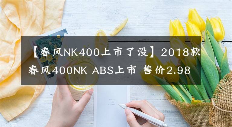 【春風NK400上市了沒】2018款春風400NK ABS上市 售價2.98萬元