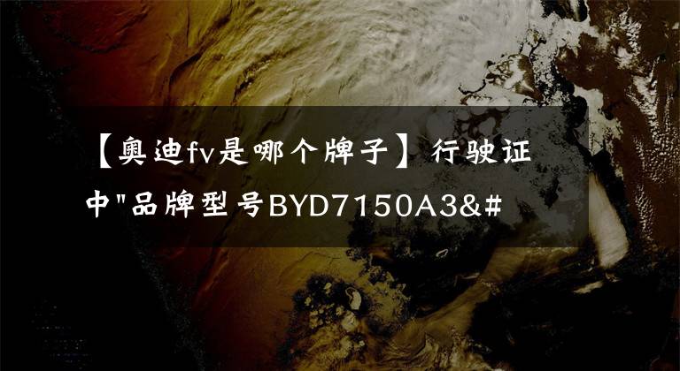 【奧迪fv是哪個(gè)牌子】行駛證中"品牌型號(hào)BYD7150A3"，到底代表著什么？