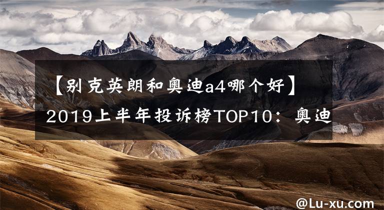 【別克英朗和奧迪a4哪個(gè)好】2019上半年投訴榜TOP10：奧迪A4L上榜，艾瑞澤5“亮眼”