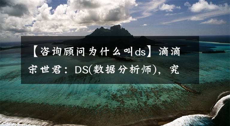 【咨詢顧問(wèn)為什么叫ds】滴滴宋世君：DS(數(shù)據(jù)分析師)，究竟是做什么的？