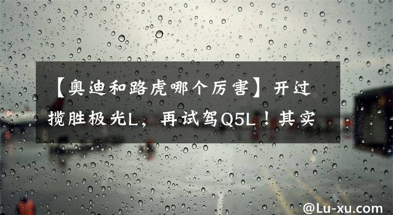 【奧迪和路虎哪個(gè)厲害】開過攬勝極光L，再試駕Q5L！其實(shí)，路虎和奧迪的差距很明顯