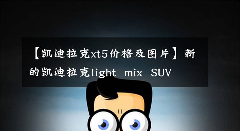 【凱迪拉克xt5價(jià)格及圖片】新的凱迪拉克light mix SUV XT5只銷(xiāo)售27.77萬(wàn)輛