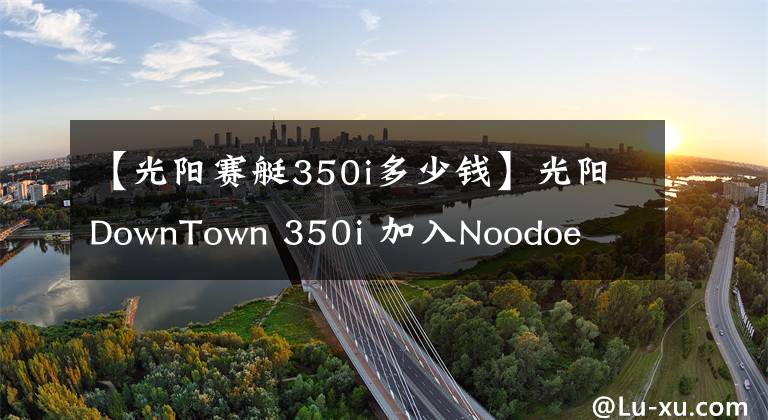 【光陽賽艇350i多少錢】光陽DownTown 350i 加入Noodoe