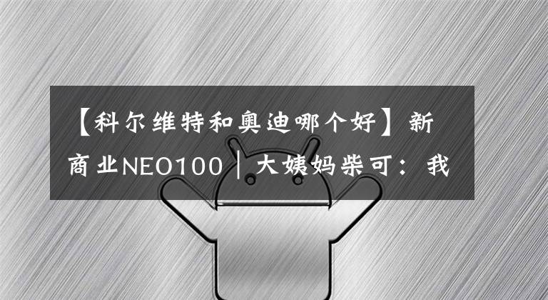 【科爾維特和奧迪哪個好】新商業(yè)NEO100｜大姨媽柴可：我只關(guān)注一個問題，如何更好地解決女性健康問題