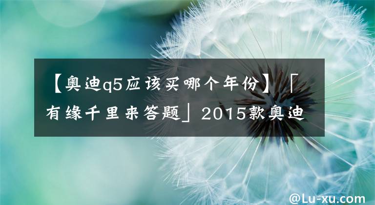 【奧迪q5應(yīng)該買哪個(gè)年份】「有緣千里來答題」2015款?yuàn)W迪Q5是否有性價(jià)比，值得購(gòu)買嗎？