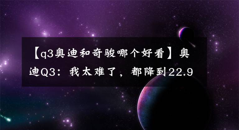 【q3奧迪和奇駿哪個(gè)好看】奧迪Q3：我太難了，都降到22.9萬(wàn)了，你們卻還在買(mǎi)奇駿