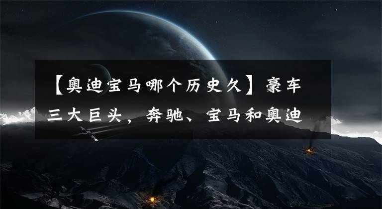 【奧迪寶馬哪個歷史久】豪車三大巨頭，奔馳、寶馬和奧迪的"前世今生"與"愛恨情仇"