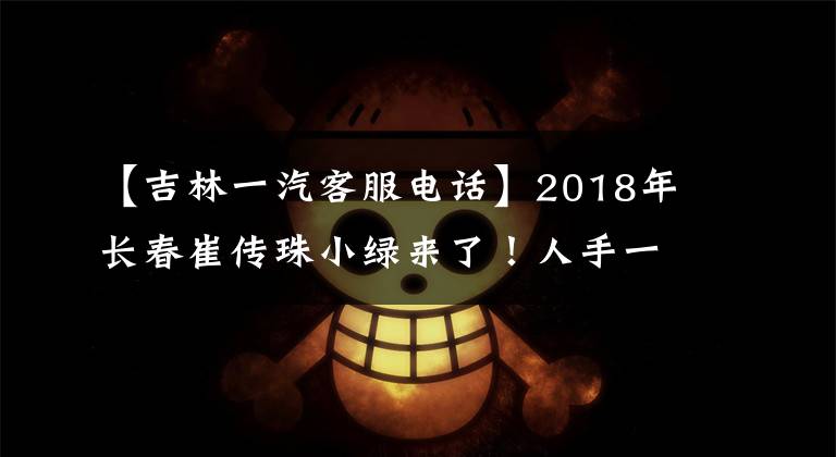 【吉林一汽客服電話】2018年長(zhǎng)春崔傳珠小綠來(lái)了！人手一個(gè)，快收藏！