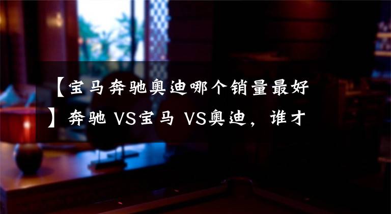 【寶馬奔馳奧迪哪個銷量最好】奔馳 VS寶馬 VS奧迪，誰才是老大？BBA數(shù)據(jù)對比