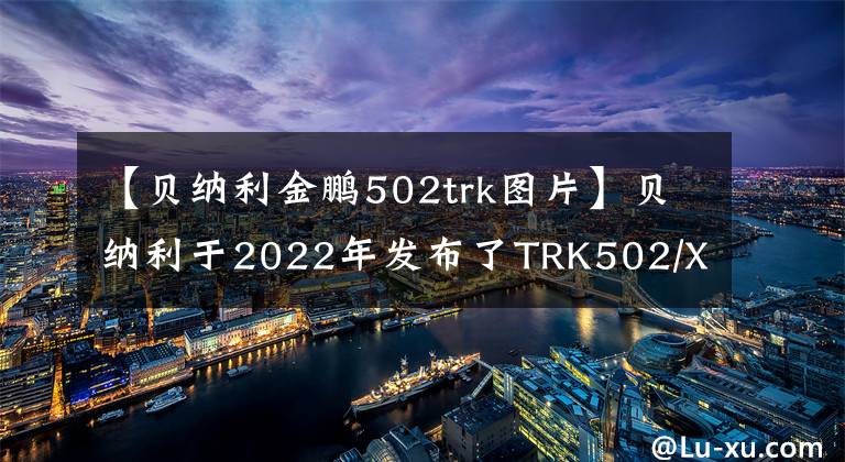 【貝納利金鵬502trk圖片】貝納利于2022年發(fā)布了TRK502/X，各種升級、銷售價格保持不變。或者從3.58瓦開始。