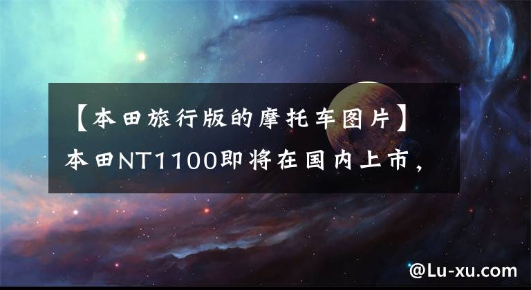 【本田旅行版的摩托車圖片】本田NT1100即將在國內(nèi)上市，還有一款大型排氣旅行車！