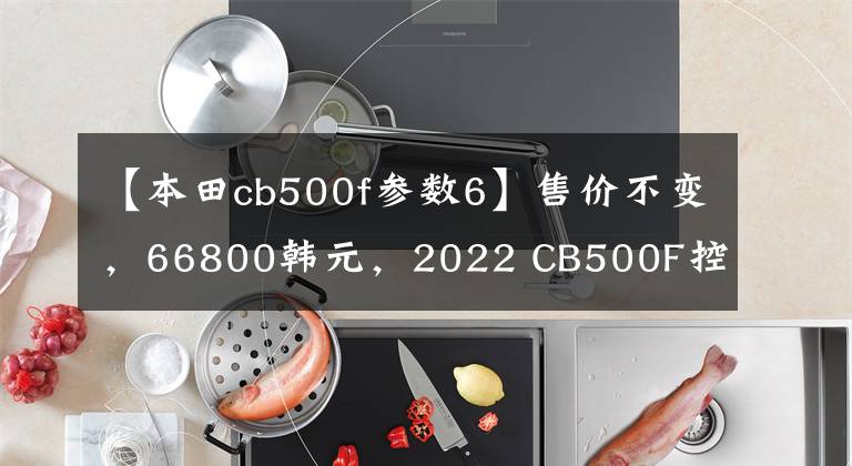 【本田cb500f參數(shù)6】售價不變，66800韓元，2022 CB500F控制制動性能重新升級