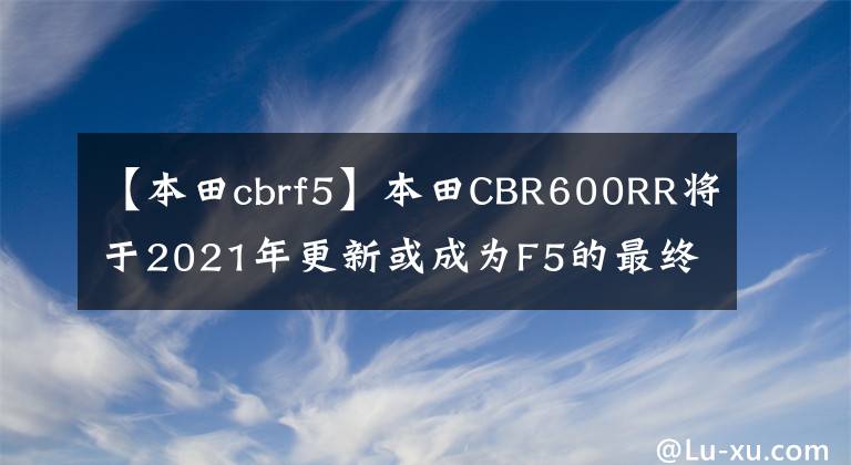 【本田cbrf5】本田CBR600RR將于2021年更新或成為F5的最終版本。