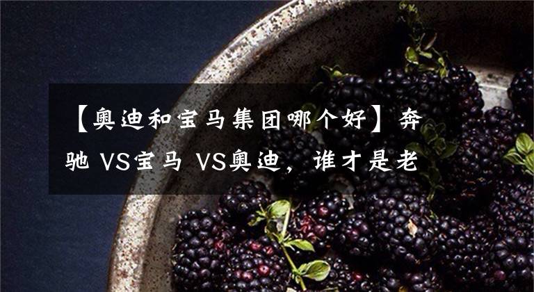 【奧迪和寶馬集團(tuán)哪個(gè)好】奔馳 VS寶馬 VS奧迪，誰才是老大？BBA數(shù)據(jù)對比