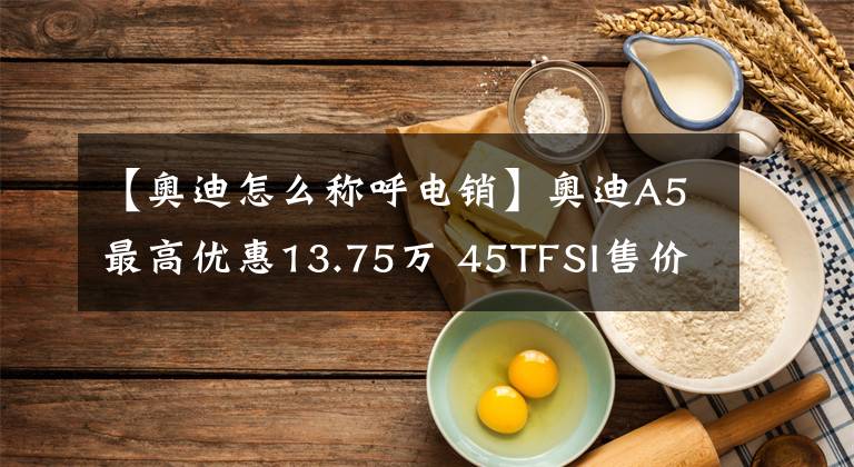 【奧迪怎么稱呼電銷】奧迪A5最高優(yōu)惠13.75萬 45TFSI售價(jià)35.45萬元