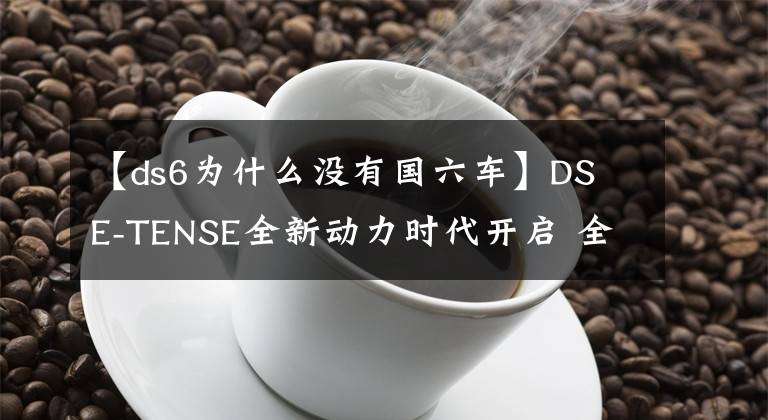 【ds6為什么沒有國六車】DS E-TENSE全新動力時代開啟 全新 DS 6 正式首發(fā)亮相