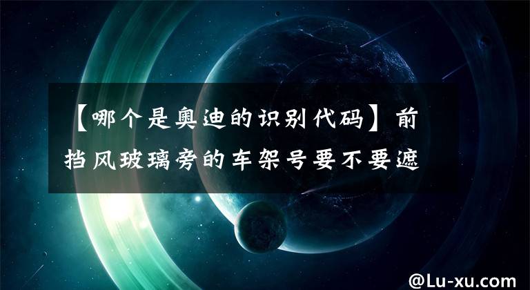 【哪個是奧迪的識別代碼】前擋風玻璃旁的車架號要不要遮擋起來？