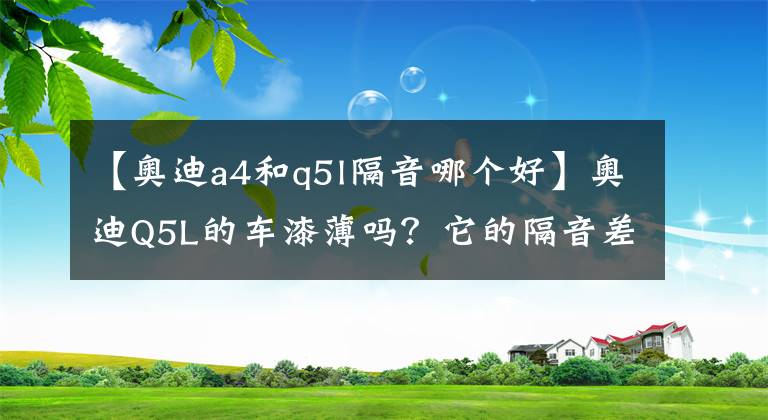 【奧迪a4和q5l隔音哪個好】奧迪Q5L的車漆薄嗎？它的隔音差嗎？車主1萬公里后說了小毛病