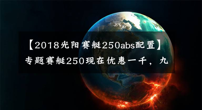 【2018光陽(yáng)賽艇250abs配置】專題賽艇250現(xiàn)在優(yōu)惠一千，九妹夫盲定2.68萬(wàn)，還有一個(gè)X7，如何選？