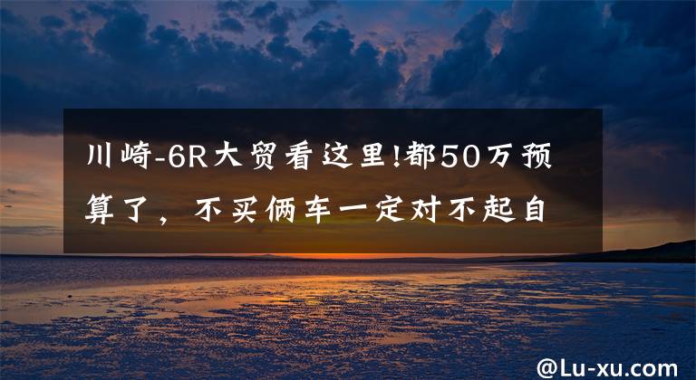 川崎-6R大貿(mào)看這里!都50萬(wàn)預(yù)算了，不買倆車一定對(duì)不起自己