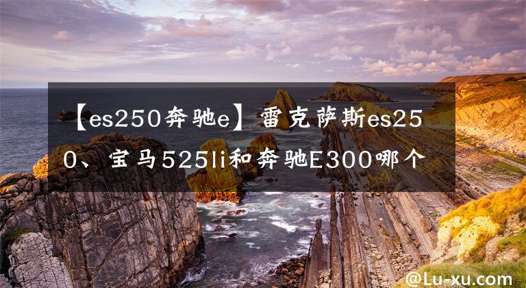 【es250奔馳e】雷克薩斯es250、寶馬525li和奔馳E300哪個更好？