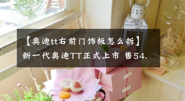 【奧迪tt右前門飾板怎么拆】新一代奧迪TT正式上市 售54.28-61.78萬