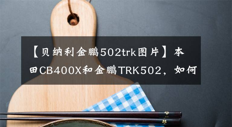 【貝納利金鵬502trk圖片】本田CB400X和金鵬TRK502，如何選擇？