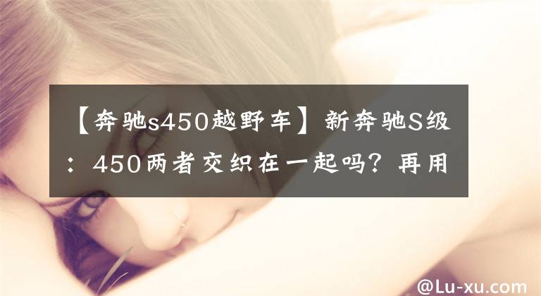 【奔馳s450越野車(chē)】新奔馳S級(jí)：450兩者交織在一起嗎？再用60000個(gè)，再用4個(gè)驅(qū)動(dòng)器更合適。