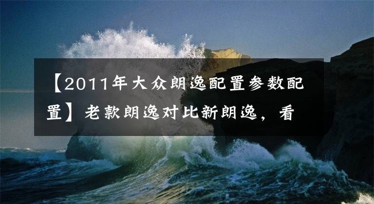 【2011年大眾朗逸配置參數(shù)配置】老款朗逸對比新朗逸，看看老款朗逸的情況