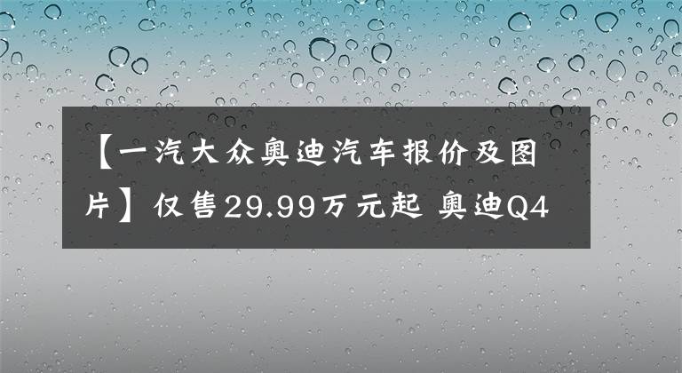 【一汽大眾奧迪汽車報價及圖片】僅售29.99萬元起 奧迪Q4 e-tron正式上市 原汁原味