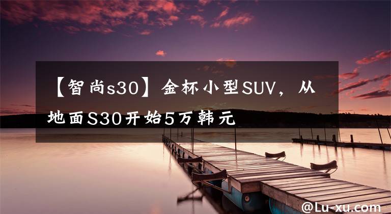 【智尚s30】金杯小型SUV，從地面S30開始5萬(wàn)韓元