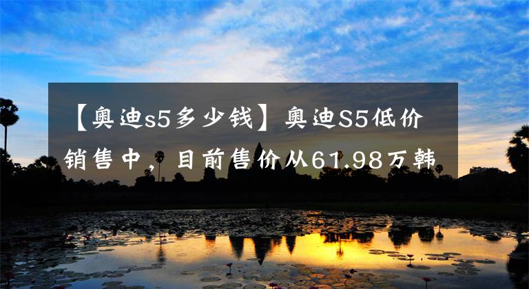 【奧迪s5多少錢】奧迪S5低價(jià)銷售中，目前售價(jià)從61.98萬韓元開始