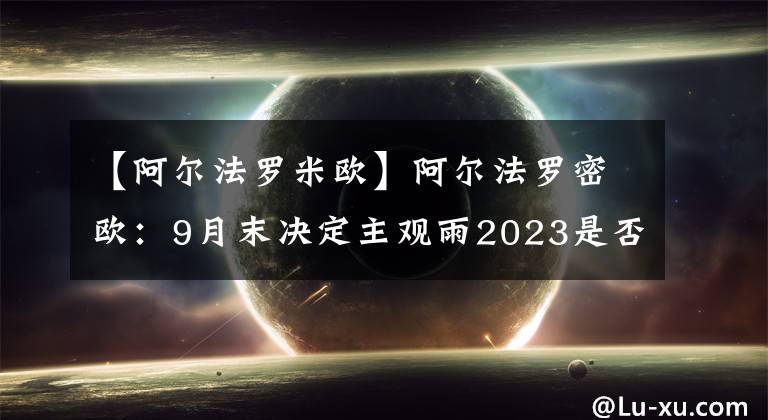 【阿爾法羅米歐】阿爾法羅密歐：9月末決定主觀雨2023是否繼續(xù)留下。