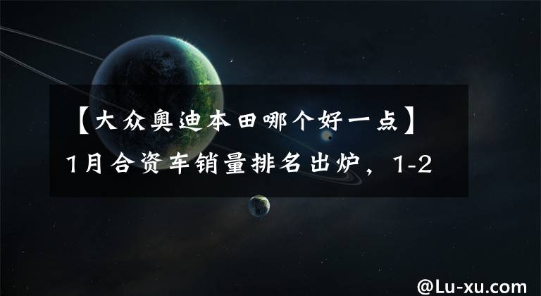 【大眾奧迪本田哪個(gè)好一點(diǎn)】1月合資車銷量排名出爐，1-29名，本田反超豐田，別克奧迪前十！