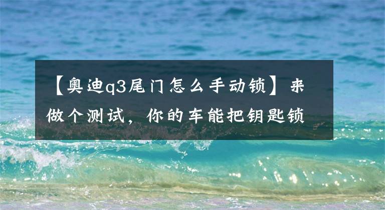 【奧迪q3尾門怎么手動鎖】來做個測試，你的車能把鑰匙鎖在后備箱嗎