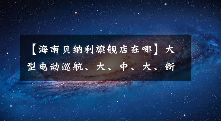 【海南貝納利旗艦店在哪】大型電動(dòng)巡航、大、中、大、新車這家浙江某企業(yè)即將大招！