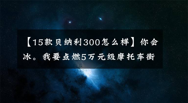 【15款貝納利300怎么樣】你會冰。我要點(diǎn)燃5萬元級摩托車街車。橫平。