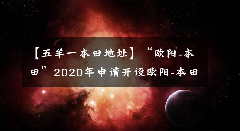 【五羊一本田地址】“歐陽-本田”2020年申請開設(shè)歐陽-本田安普中國行廣東站。