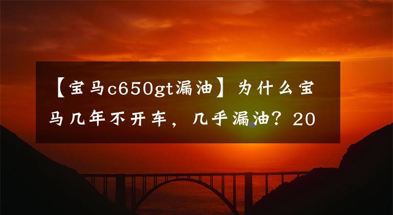 【寶馬c650gt漏油】為什么寶馬幾年不開車，幾乎漏油？20年經(jīng)驗蒸汽修理工：電力過度干燥