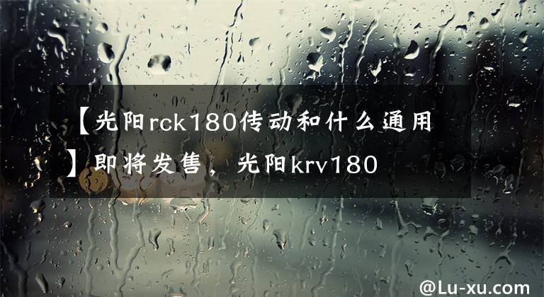 【光陽rck180傳動和什么通用】即將發(fā)售，光陽krv180