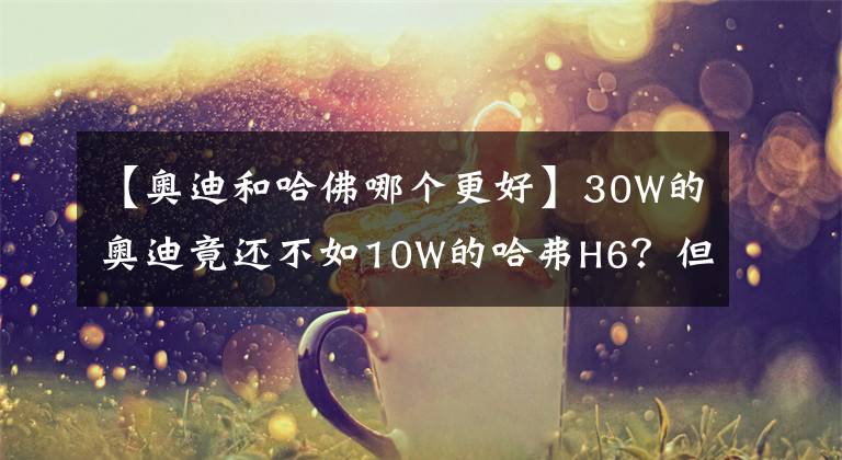 【奧迪和哈佛哪個(gè)更好】30W的奧迪竟還不如10W的哈弗H6？但在這點(diǎn)上，它比大部分車都厲害