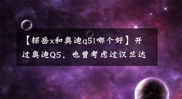 【探岳x和奧迪q5l哪個(gè)好】開(kāi)過(guò)奧迪Q5，也曾考慮過(guò)漢蘭達(dá)，但最終卻覺(jué)得探岳才是懂車(chē)之選