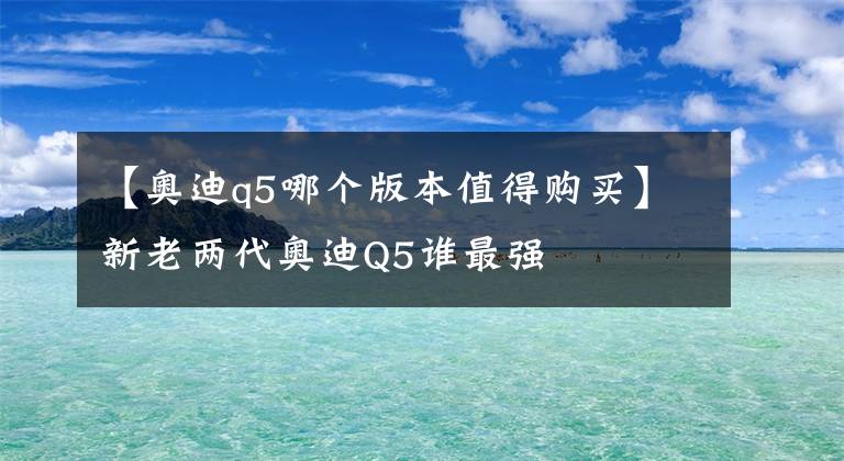 【奧迪q5哪個(gè)版本值得購買】新老兩代奧迪Q5誰最強(qiáng)