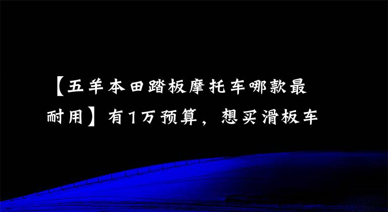 【五羊本田踏板摩托車哪款最耐用】有1萬預(yù)算，想買滑板車，現(xiàn)在什么牌子比較好？要有點(diǎn)耐久性。