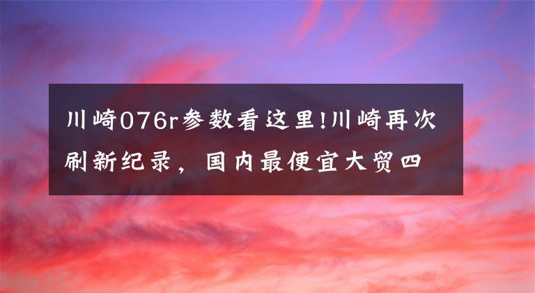 川崎076r參數(shù)看這里!川崎再次刷新紀(jì)錄，國(guó)內(nèi)最便宜大貿(mào)四缸車來了！