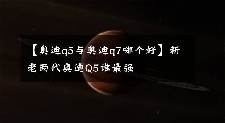 【奧迪q5與奧迪q7哪個好】新老兩代奧迪Q5誰最強