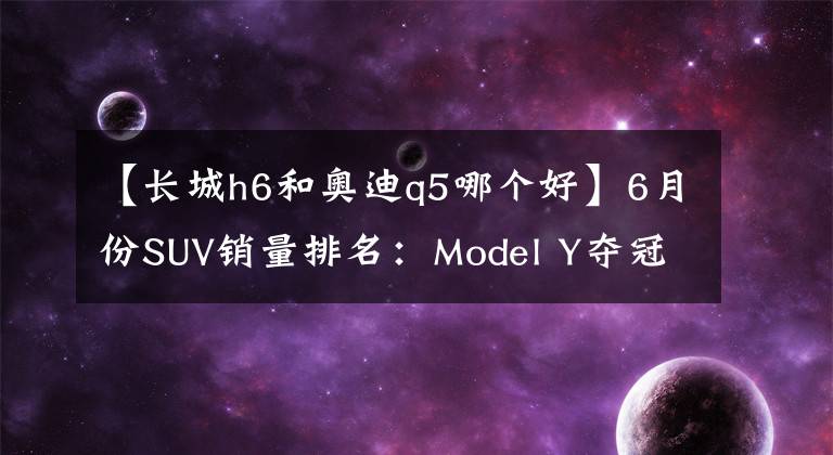 【長城h6和奧迪q5哪個好】6月份SUV銷量排名：Model Y奪冠，比亞迪宋繼續(xù)大漲，奧迪Q5亮眼