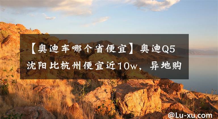 【奧迪車哪個省便宜】奧迪Q5沈陽比杭州便宜近10w，異地購車最強(qiáng)攻略在此